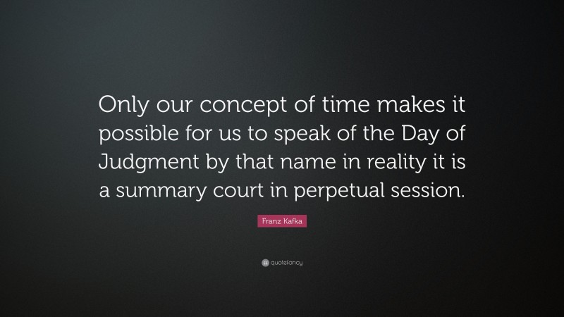 Franz Kafka Quote: “Only our concept of time makes it possible for us to speak of the Day of Judgment by that name in reality it is a summary court in perpetual session.”