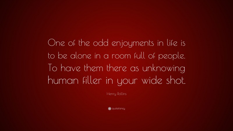 Henry Rollins Quote: “One of the odd enjoyments in life is to be alone in a room full of people. To have them there as unknowing human filler in your wide shot.”