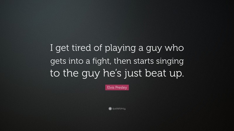 Elvis Presley Quote: “I get tired of playing a guy who gets into a fight, then starts singing to the guy he’s just beat up.”
