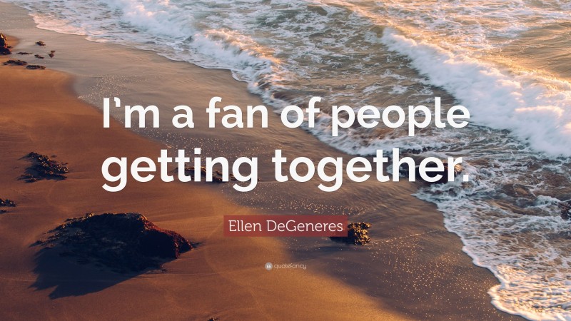 Ellen DeGeneres Quote: “I’m a fan of people getting together.”
