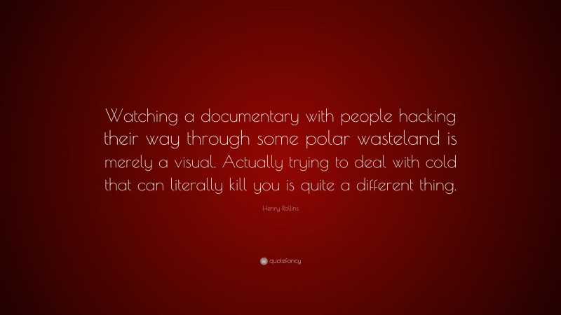 Henry Rollins Quote: “Watching a documentary with people hacking their way through some polar wasteland is merely a visual. Actually trying to deal with cold that can literally kill you is quite a different thing.”