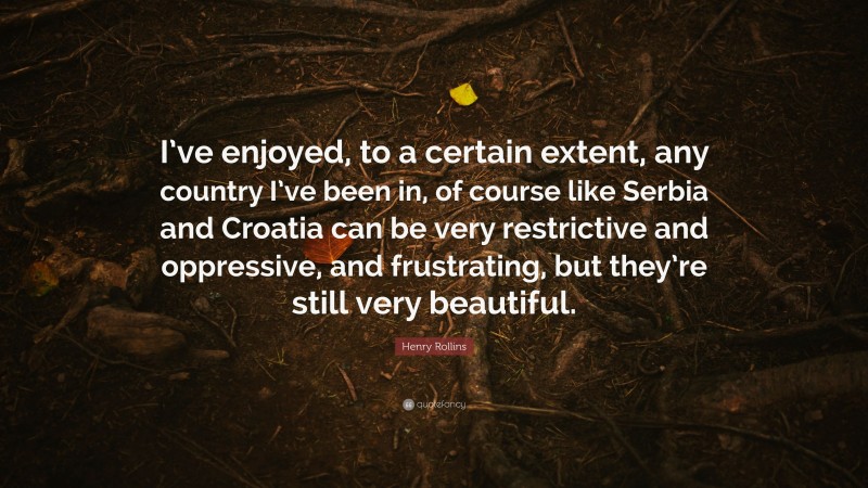 Henry Rollins Quote: “I’ve enjoyed, to a certain extent, any country I’ve been in, of course like Serbia and Croatia can be very restrictive and oppressive, and frustrating, but they’re still very beautiful.”