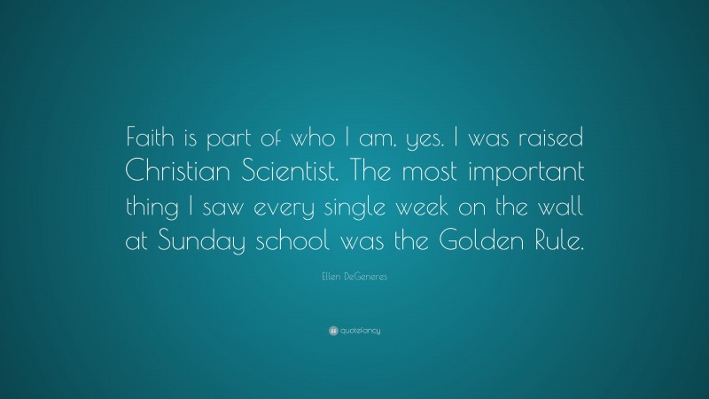 Ellen DeGeneres Quote: “Faith is part of who I am, yes. I was raised Christian Scientist. The most important thing I saw every single week on the wall at Sunday school was the Golden Rule.”