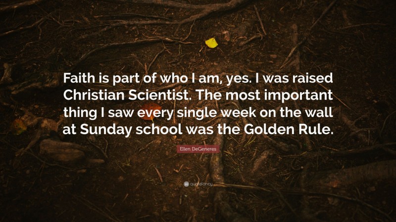 Ellen DeGeneres Quote: “Faith is part of who I am, yes. I was raised Christian Scientist. The most important thing I saw every single week on the wall at Sunday school was the Golden Rule.”
