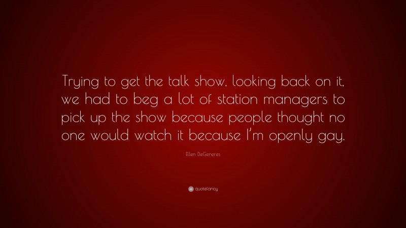 Ellen DeGeneres Quote: “Trying to get the talk show, looking back on it, we had to beg a lot of station managers to pick up the show because people thought no one would watch it because I’m openly gay.”