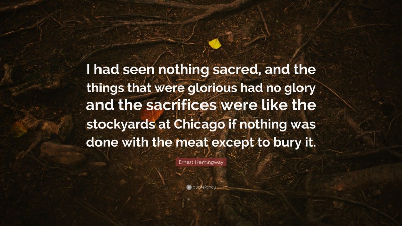 Ernest Hemingway Quote: “I had seen nothing sacred, and the things that were glorious had no glory and the sacrifices were like the stockyards at Chicago if nothing was done with the meat except to bury it.”