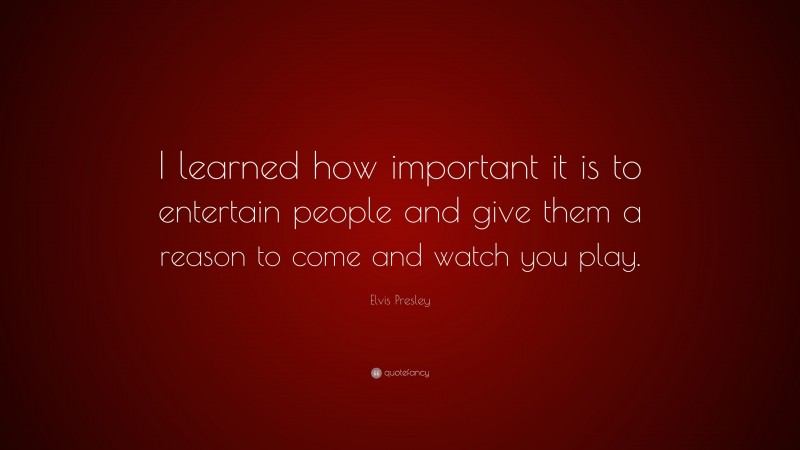 Elvis Presley Quote: “I learned how important it is to entertain people and give them a reason to come and watch you play.”
