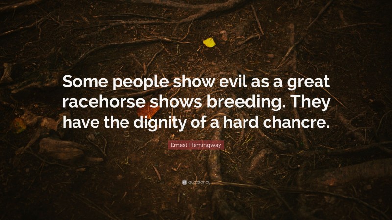 Ernest Hemingway Quote: “Some people show evil as a great racehorse shows breeding. They have the dignity of a hard chancre.”