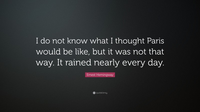 Ernest Hemingway Quote: “I do not know what I thought Paris would be like, but it was not that way. It rained nearly every day.”