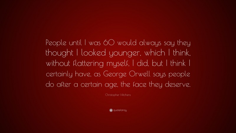 Christopher Hitchens Quote: “People until I was 60 would always say they thought I looked younger, which I think, without flattering myself, I did, but I think I certainly have, as George Orwell says people do after a certain age, the face they deserve.”