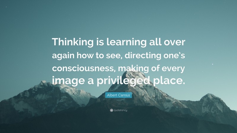 Albert Camus Quote: “Thinking is learning all over again how to see, directing one’s consciousness, making of every image a privileged place.”