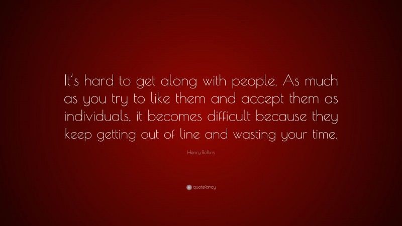 Henry Rollins Quote: “It’s hard to get along with people. As much as you try to like them and accept them as individuals, it becomes difficult because they keep getting out of line and wasting your time.”