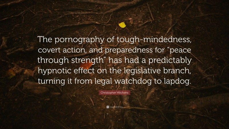 Christopher Hitchens Quote: “The pornography of tough-mindedness, covert action, and preparedness for “peace through strength” has had a predictably hypnotic effect on the legislative branch, turning it from legal watchdog to lapdog.”