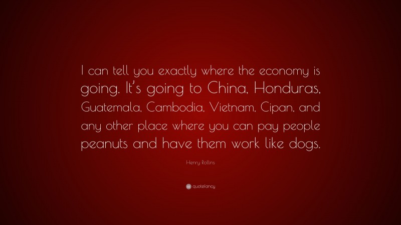 Henry Rollins Quote: “I can tell you exactly where the economy is going. It’s going to China, Honduras, Guatemala, Cambodia, Vietnam, Cipan, and any other place where you can pay people peanuts and have them work like dogs.”