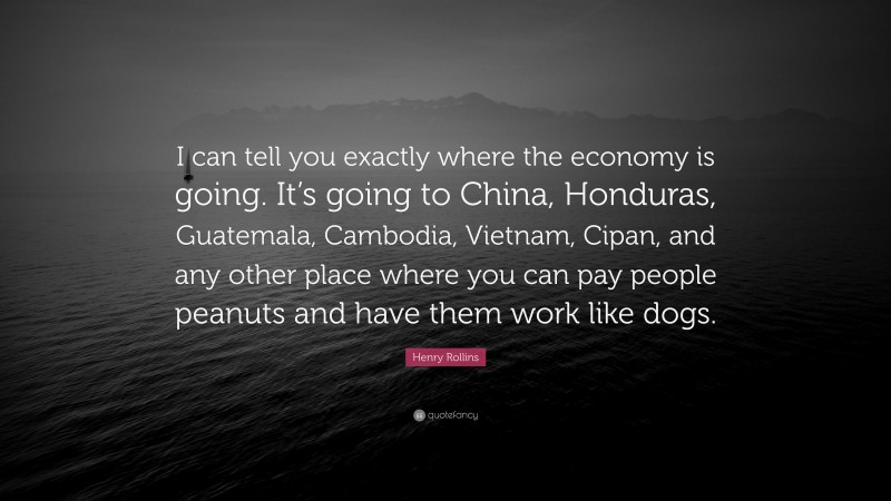 Henry Rollins Quote: “I can tell you exactly where the economy is going. It’s going to China, Honduras, Guatemala, Cambodia, Vietnam, Cipan, and any other place where you can pay people peanuts and have them work like dogs.”