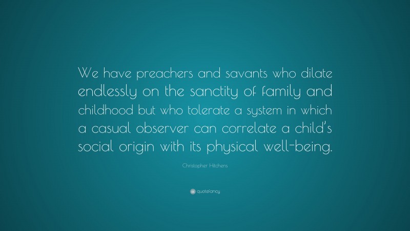 Christopher Hitchens Quote: “We have preachers and savants who dilate endlessly on the sanctity of family and childhood but who tolerate a system in which a casual observer can correlate a child’s social origin with its physical well-being.”