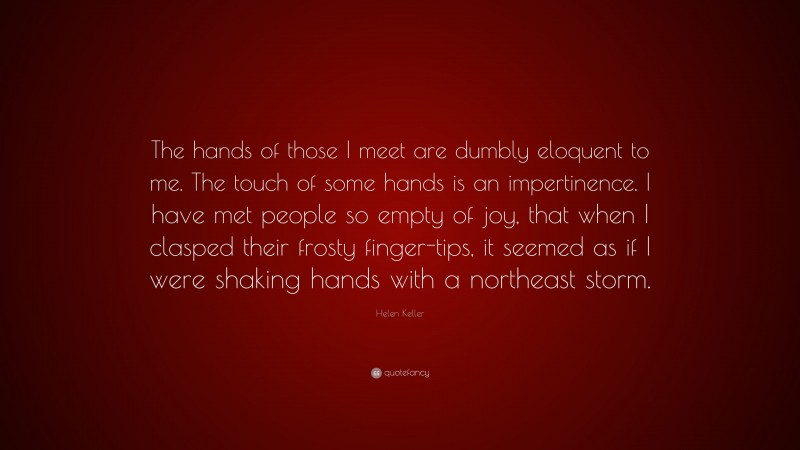 Helen Keller Quote: “The hands of those I meet are dumbly eloquent to me. The touch of some hands is an impertinence. I have met people so empty of joy, that when I clasped their frosty finger-tips, it seemed as if I were shaking hands with a northeast storm.”