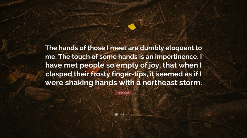 Helen Keller Quote: “The hands of those I meet are dumbly eloquent to me. The touch of some hands is an impertinence. I have met people so empty of joy, that when I clasped their frosty finger-tips, it seemed as if I were shaking hands with a northeast storm.”