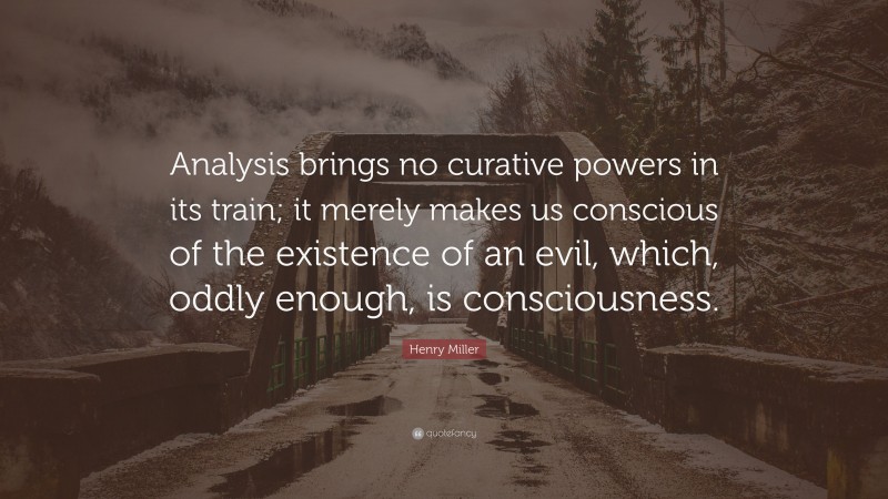 Henry Miller Quote: “Analysis brings no curative powers in its train; it merely makes us conscious of the existence of an evil, which, oddly enough, is consciousness.”