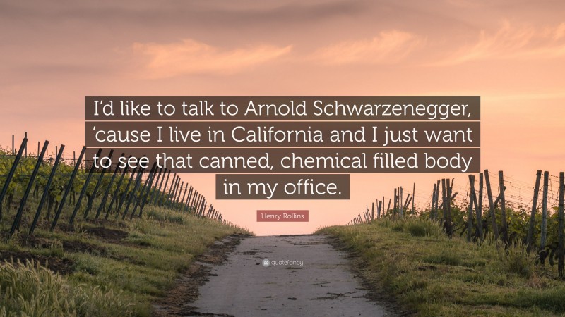 Henry Rollins Quote: “I’d like to talk to Arnold Schwarzenegger, ’cause I live in California and I just want to see that canned, chemical filled body in my office.”