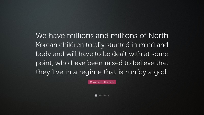 Christopher Hitchens Quote: “We have millions and millions of North Korean children totally stunted in mind and body and will have to be dealt with at some point, who have been raised to believe that they live in a regime that is run by a god.”