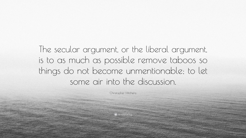 Christopher Hitchens Quote: “The secular argument, or the liberal argument, is to as much as possible remove taboos so things do not become unmentionable; to let some air into the discussion.”