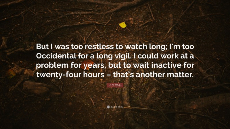 H. G. Wells Quote: “But I was too restless to watch long; I’m too Occidental for a long vigil. I could work at a problem for years, but to wait inactive for twenty-four hours – that’s another matter.”