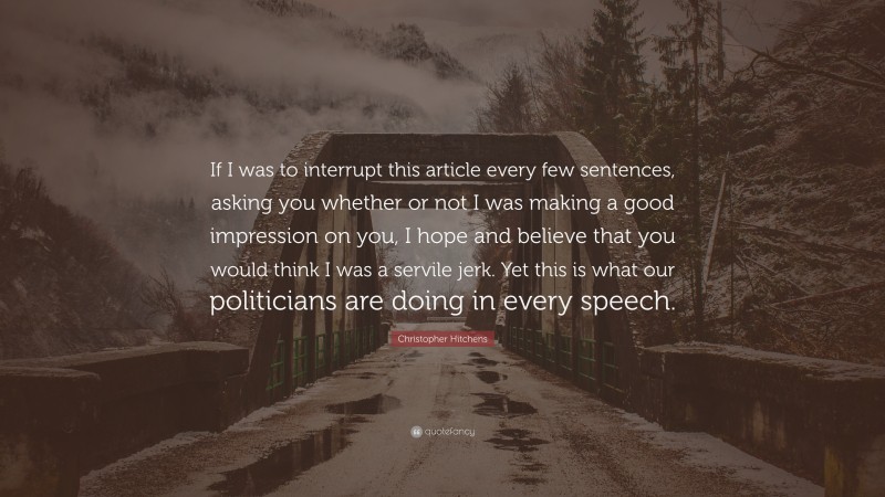Christopher Hitchens Quote: “If I was to interrupt this article every few sentences, asking you whether or not I was making a good impression on you, I hope and believe that you would think I was a servile jerk. Yet this is what our politicians are doing in every speech.”