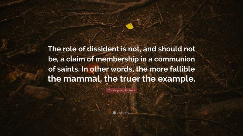 Christopher Hitchens Quote: “The role of dissident is not, and should not be, a claim of membership in a communion of saints. In other words, the more fallible the mammal, the truer the example.”