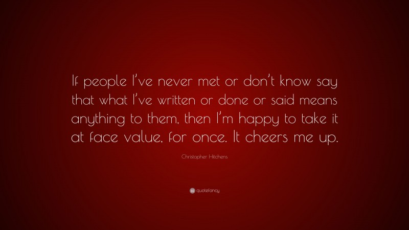 Christopher Hitchens Quote: “If people I’ve never met or don’t know say that what I’ve written or done or said means anything to them, then I’m happy to take it at face value, for once. It cheers me up.”