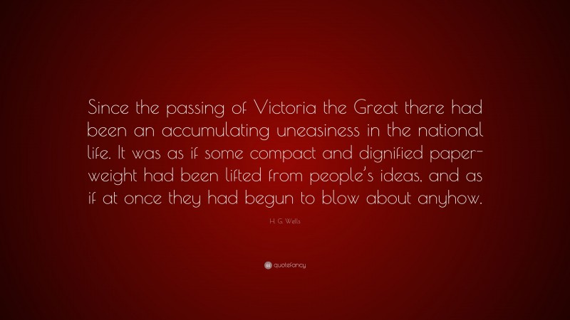 H. G. Wells Quote: “Since the passing of Victoria the Great there had been an accumulating uneasiness in the national life. It was as if some compact and dignified paper-weight had been lifted from people’s ideas, and as if at once they had begun to blow about anyhow.”