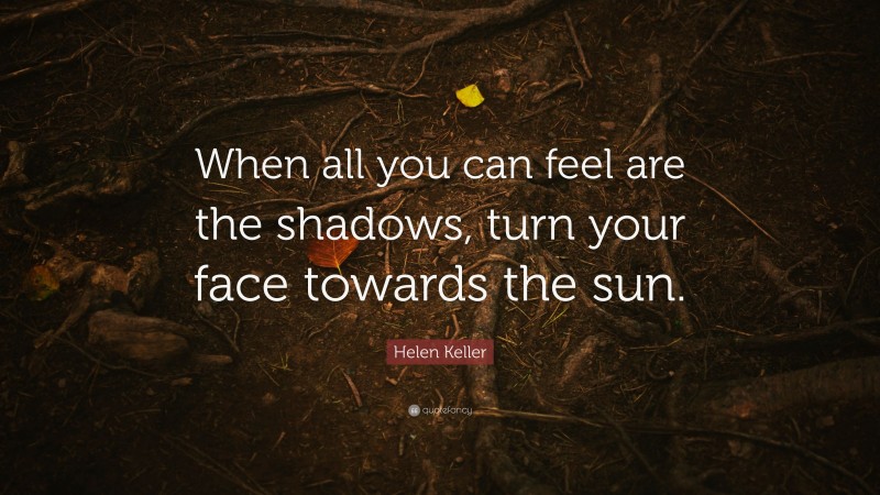 Helen Keller Quote: “When all you can feel are the shadows, turn your face towards the sun.”