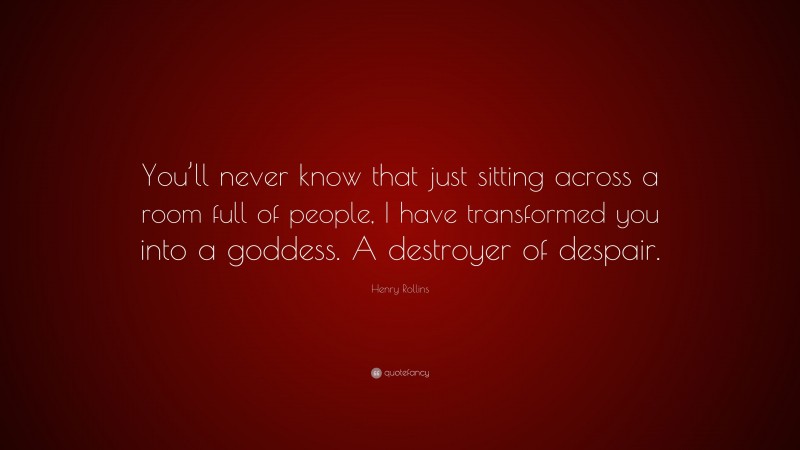 Henry Rollins Quote: “You’ll never know that just sitting across a room full of people, I have transformed you into a goddess. A destroyer of despair.”
