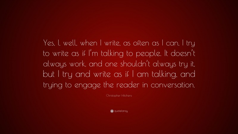 Christopher Hitchens Quote: “Yes, I, well, when I write, as often as I can, I try to write as if I’m talking to people. It doesn’t always work, and one shouldn’t always try it, but I try and write as if I am talking, and trying to engage the reader in conversation.”