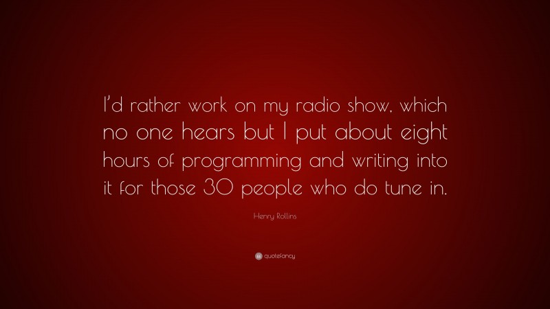 Henry Rollins Quote: “I’d rather work on my radio show, which no one hears but I put about eight hours of programming and writing into it for those 30 people who do tune in.”