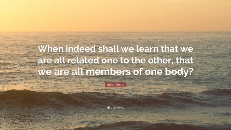 Helen Keller Quote: “When indeed shall we learn that we are all related one to the other, that we are all members of one body?”