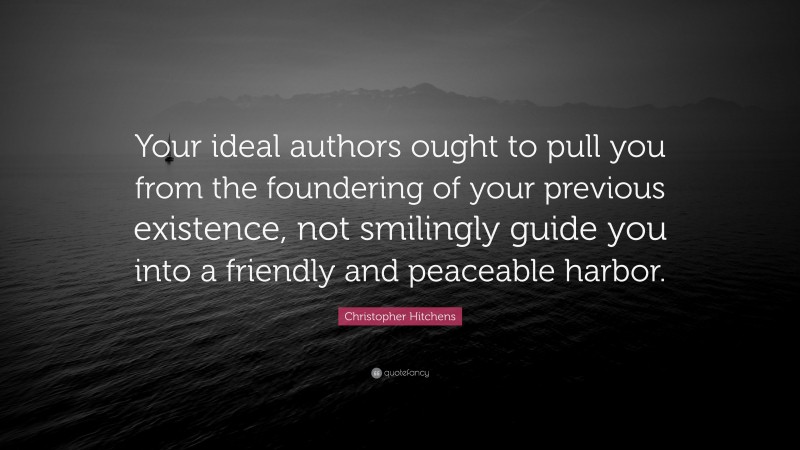 Christopher Hitchens Quote: “Your ideal authors ought to pull you from the foundering of your previous existence, not smilingly guide you into a friendly and peaceable harbor.”