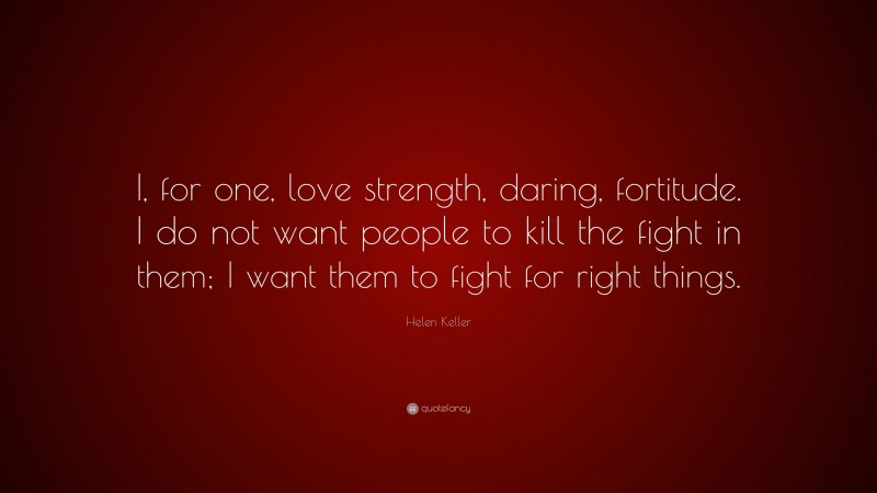 Helen Keller Quote: “I, for one, love strength, daring, fortitude. I do not want people to kill the fight in them; I want them to fight for right things.”
