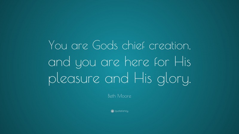 Beth Moore Quote: “You are Gods chief creation, and you are here for His pleasure and His glory.”