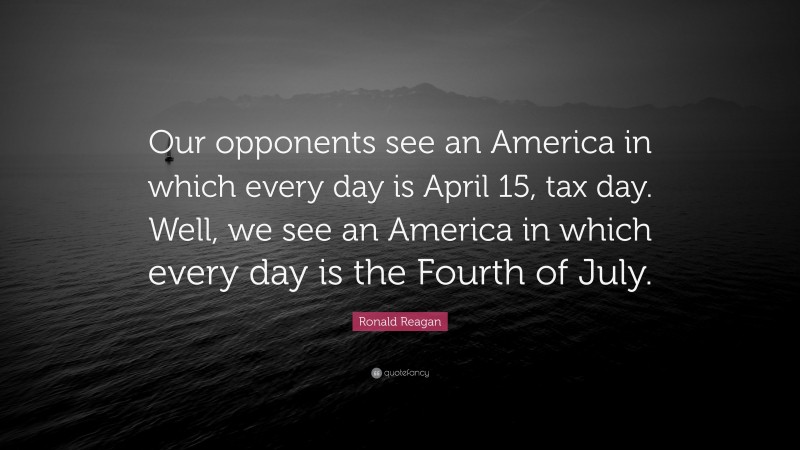 Ronald Reagan Quote: “Our opponents see an America in which every day is April 15, tax day. Well, we see an America in which every day is the Fourth of July.”