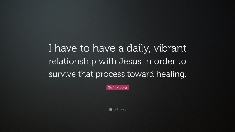 Beth Moore Quote: “I have to have a daily, vibrant relationship with Jesus in order to survive that process toward healing.”