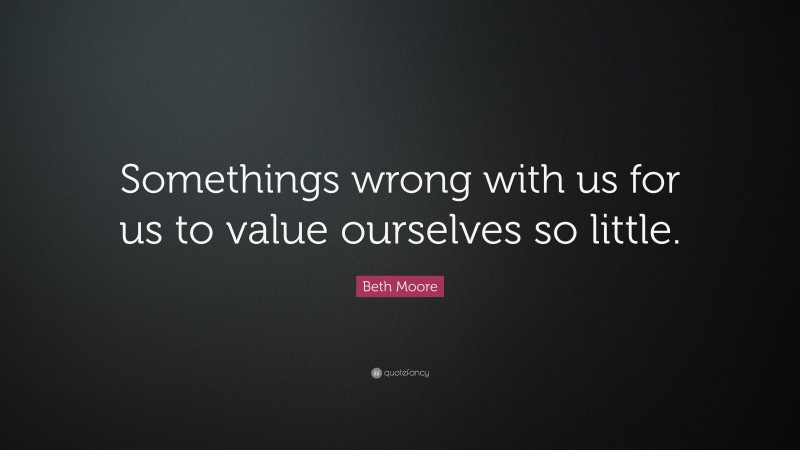 Beth Moore Quote: “Somethings wrong with us for us to value ourselves so little.”