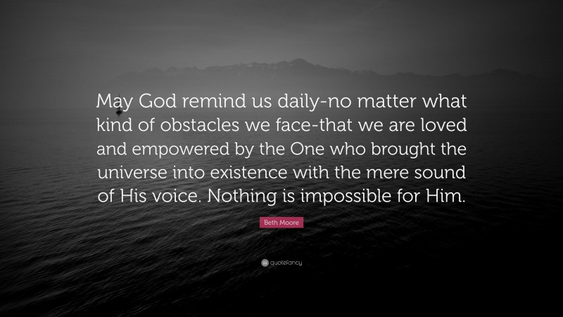 Beth Moore Quote: “May God remind us daily-no matter what kind of obstacles we face-that we are loved and empowered by the One who brought the universe into existence with the mere sound of His voice. Nothing is impossible for Him.”