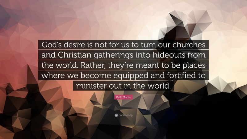 Beth Moore Quote: “God’s desire is not for us to turn our churches and Christian gatherings into hideouts from the world. Rather, they’re meant to be places where we become equipped and fortified to minister out in the world.”