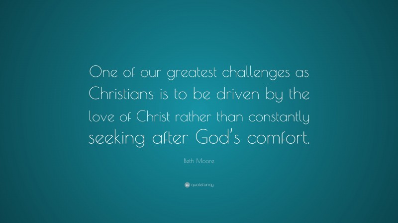Beth Moore Quote: “One of our greatest challenges as Christians is to be driven by the love of Christ rather than constantly seeking after God’s comfort.”