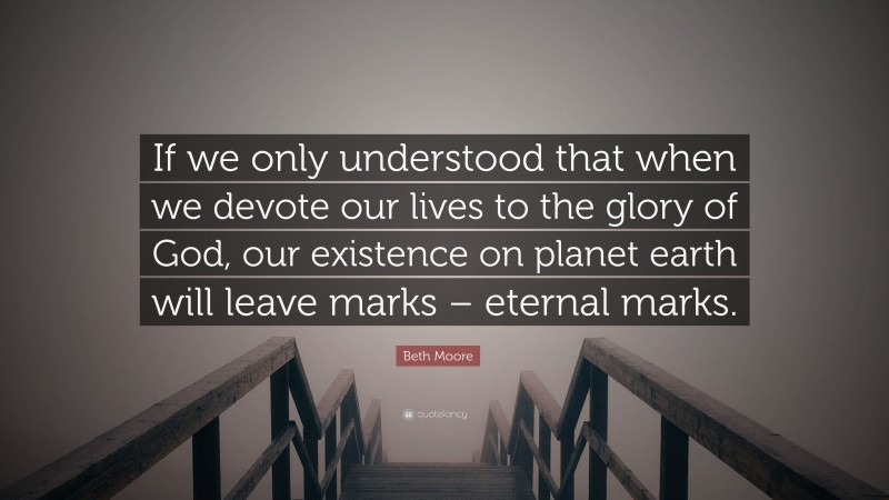Beth Moore Quote: “If we only understood that when we devote our lives to the glory of God, our existence on planet earth will leave marks – eternal marks.”