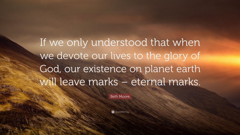 Beth Moore Quote: “If we only understood that when we devote our lives to the glory of God, our existence on planet earth will leave marks – eternal marks.”