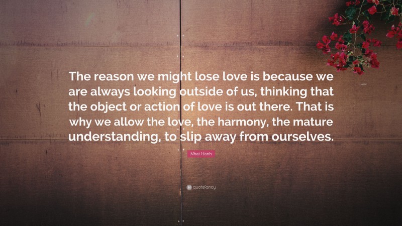 Nhat Hanh Quote: “The reason we might lose love is because we are always looking outside of us, thinking that the object or action of love is out there. That is why we allow the love, the harmony, the mature understanding, to slip away from ourselves.”