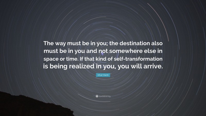 Nhat Hanh Quote: “The way must be in you; the destination also must be in you and not somewhere else in space or time. If that kind of self-transformation is being realized in you, you will arrive.”