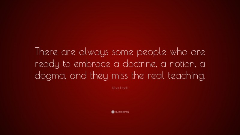 Nhat Hanh Quote: “There are always some people who are ready to embrace a doctrine, a notion, a dogma, and they miss the real teaching.”